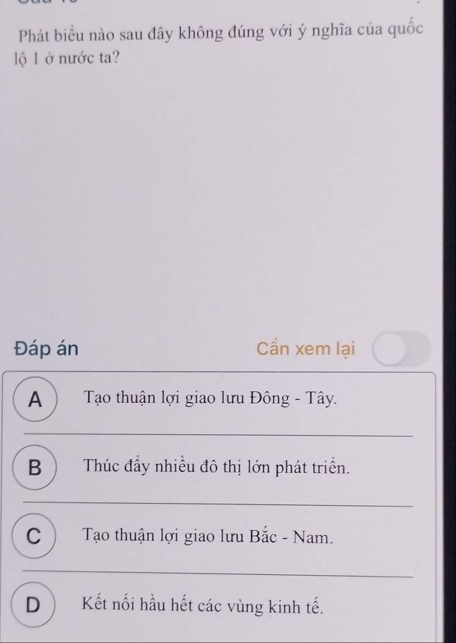 Phát biểu nào sau đây không đúng với ý nghĩa của quốc
lộ l ở nước ta?
Đáp án Cần xem lại
A ) Tạo thuận lợi giao lưu Đông - Tây.
B ) Thúc đẩy nhiều đô thị lớn phát triển.
C ) Tạo thuận lợi giao lưu Bắc - Nam.
D) Kết nối hầu hết các vùng kinh tế.