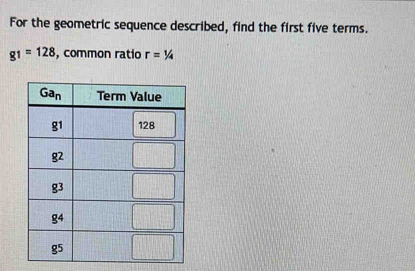 For the geometric sequence described, find the first five terms.
g_1=128 , common ratio r=1/4