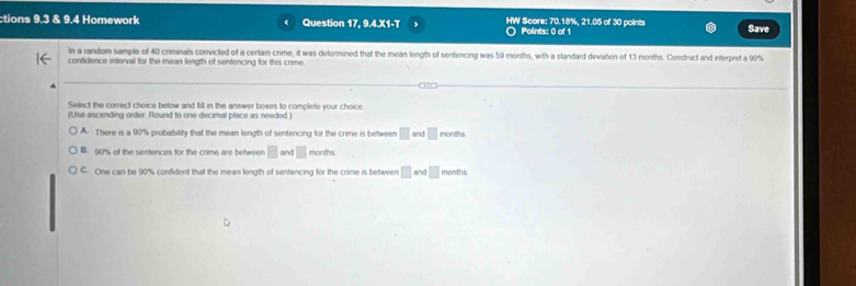 tions 9.3 & 9.4 Homework Question 17, 9.4.X1-T HW Score: 70.18%, 21.05 of 30 points Save
Points: 0 of 1
In a random sample of 40 criminals convicted of a certain crime, it was determined that the mean length of sentencing was 59 months, with a standard deviation of 13 months. Construct and interpret a 90%
confidence interval for the mean length of sentencing for this crime.
Select the correct choice below and fill in the answer boxes to complete your choice
(Use ascending order. Round to one decimal place as needed )
A. There is a 90% probability that the mean length of sentencing for the crime is between □ and □ months
B. 90% of the sentences for the crime are between □ and □ months
C. One can be 90% confident that the mean length of sentencing for the crime is between □ and □ months