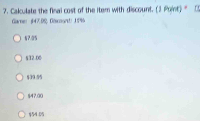 Calculate the final cost of the item with discount. (1 Point)*
Game： $47.00, Discount/ 15%
$7.0
$32.00
$39.95
$47.00
$54.05