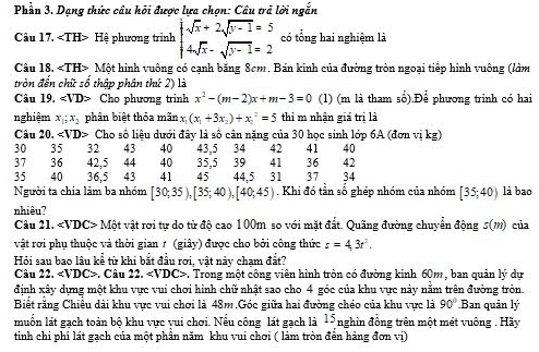 Phầu 3. Dạng thức câu hỏi được lựa chọn: Câu trả lời ngắn
Câu 17. Hệ phương trình beginarrayl sqrt(x)+2sqrt(y-1)=5 4sqrt(x)-sqrt(y-1)=2endarray. có tổng hai nghiêm là
Câu 18, Một hình vuông có cạnh băng 8cm. Bán kinh của đường tròn ngoại tiếp hình vuông (làm
tròn đến chữ số thập phân thứ 2) là
Câu 19. ∠ VD> a Cho phương trinh x^2-(m-2)x+m-3=0 (1) (m là tham số).Để phương trình có hai
nghiệm x_1;x_2 phân biệt thỏa mãn x (x_1+3x_2)+x_1^(2=5 thi m nhận giá trị là
Câu 20.∠ VD> Cho số liệu dưới đây là số cân nặng của 30 học sinh lớp 6A (đơn vị kg)
30 35 32 43 40 43,5 34 42 41 40
37 36 42,5 44 40 35,5 39 41 36 42
35 40 36,5 43 41 45 44.5 31 37 34
Người ta chia làm ba nhóm [30;35),[35;40),[40;45) Khi đó tần số ghép nhóm của nhóm [35;40) là bao
nhiêu?
Câu 21. C> Một vật rơi tự do từ độ cao 100m so với mặt đất. Quãng đường chuyển động s(m) của
vật rơi phụ thuộc và thời gian 1 (giây) được cho bởi công thức s=4.3t^2).
Hỏi sau bao lâu kể từ khi bắt đầu rơi, vật này chạm đất?
Câu 22.. Câu 22.. Trong một công viên hình tròn có đường kinh 60m , ban quản lý dự
đinh xây dựng một khu vực vui chơi hình chữ nhất sao cho 4 góc của khu vực này năm trên đường tròn.
Biết rằng Chiều dài khu vực vui chơi là 48m.Góc giữa hai đường chéo của khu vực là 90° Ban quản lý
muốn lát gạch toàn bộ khu vực vui chơi. Nếu công lát gạch là 15 nghin đồng trên một mét vuông . Hãy
tinh chi phí lát gạch của một phần năm khu vui chơi ( làm tròn đền hàng đơn vị)