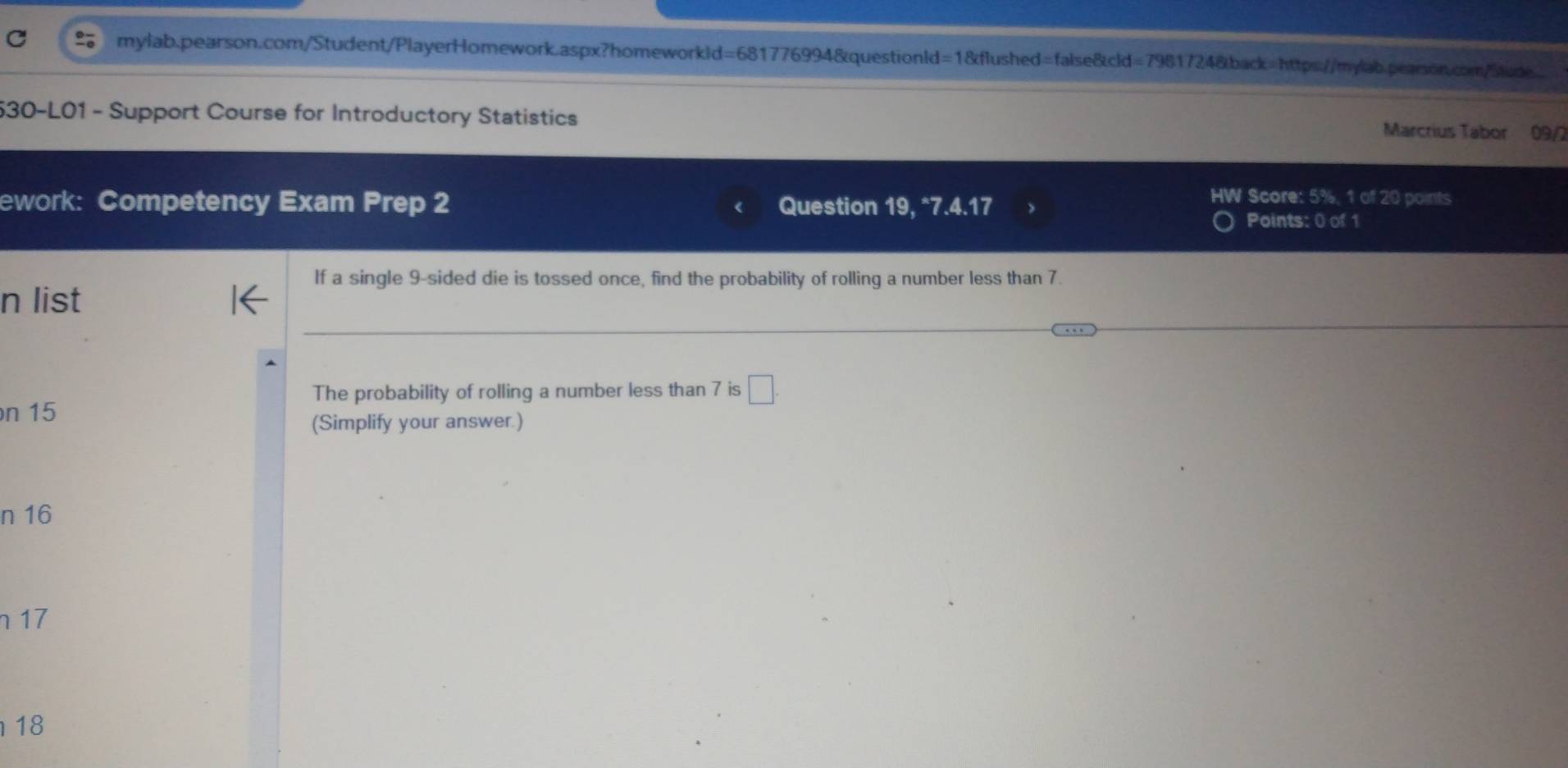 530-L01 - Support Course for Introductory Statistics 
Marcrius Tabor 09/2 
ework: Competency Exam Prep 2 Question 19, *7.4.17 
HW Score: 5%, 1 of 20 points 
Points: 0 of 1 
If a single 9 -sided die is tossed once, find the probability of rolling a number less than 7. 
n list 
The probability of rolling a number less than 7 is □. 
n 15
(Simplify your answer.) 
n 16
n 17
18