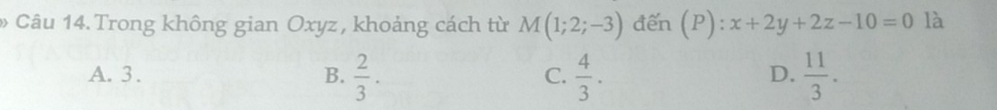 Trong không gian Oxyz, khoảng cách từ M(1;2;-3) đến (P):x+2y+2z-10=0 là
A. 3. B.  2/3 .  4/3 .  11/3 . 
C.
D.