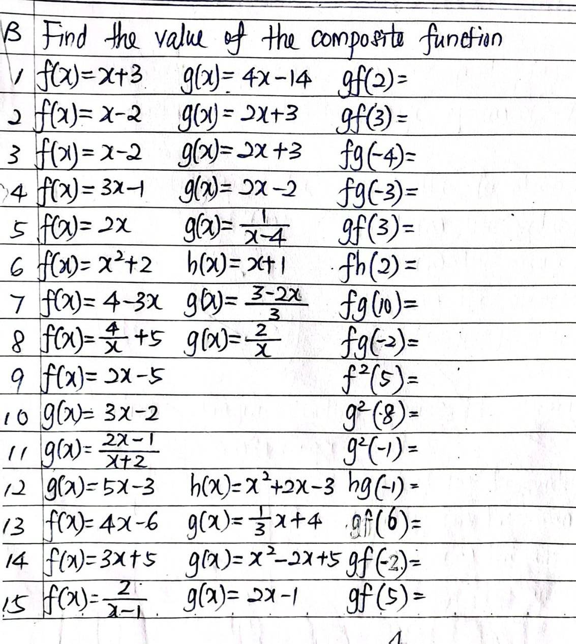 Find the value of the composite function 
1 f(x)=x+3 g(x)=4x-14 gf(2)=
2 f(x)=x-2 g(x)=2x+3 gf(3)=
3 f(x)=x-2 g(x)=2x+3 fg(-4)=
4 f(x)=3x-1 g(x)=2x-2 fg(-3)=
5 f(x)=2x g(x)= 1/x-4  gf(3)=
6 f(x)=x^2+2 h(x)=x+1 fh(2)=
7 f(x)=4-3x g(x)= (3-2x)/3  fg(10)=
8 f(x)= 4/x +5 g(x)= 2/x  fg(-2)=
9 f(x)=2x-5
f^2(5)=
16 g(x)=3x-2 g^2(8)=
11 g(x)= (2x-1)/x+2  g^2(-1)=
12 g(x)=5x-3 h(x)=x^2+2x-3 hg(-1)=
13 f(x)=4x-6 g(x)= 1/3 x+4 af(6)=
14 f(x)=3x+5 g(x)=x^2-2x+5 f(-2)=
15 f(x)= 2/x-1  g(x)=2x-1 9 gf(5)=