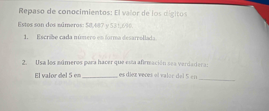 Repaso de conocimientos: El valor de los dígitos 
Estos son dos números: 58,487 y 531, 690. 
1. Escribe cada número en forma desarrollada. 
2. Usa los números para hacer que esta afirmación sea verdadera: 
_ 
El valor del 5 en _es diez veces el valor del 5 en