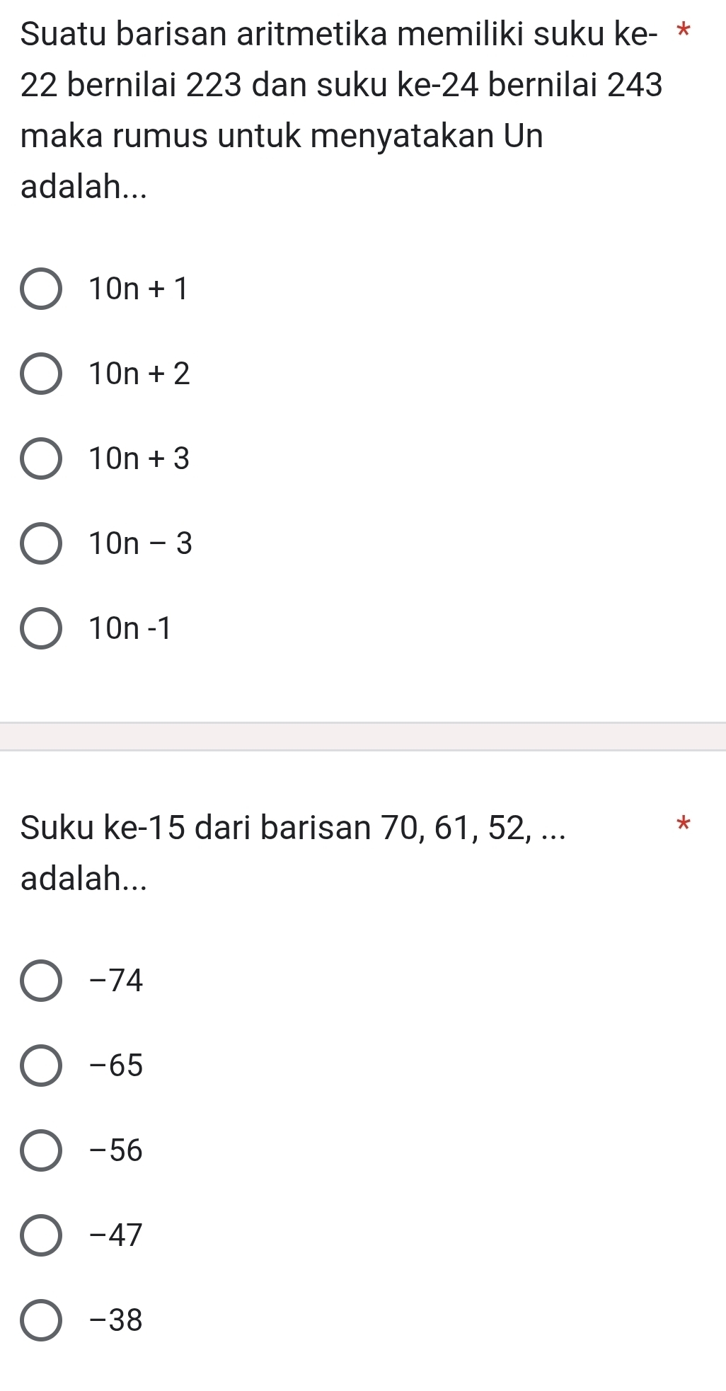 Suatu barisan aritmetika memiliki suku ke- *
22 bernilai 223 dan suku ke -24 bernilai 243
maka rumus untuk menyatakan Un
adalah...
10n+1
10n+2
10n+3
10n-3
10n-1
Suku ke -15 dari barisan 70, 61, 52, ...
*
adalah...
-74
-65
-56
-47
-38