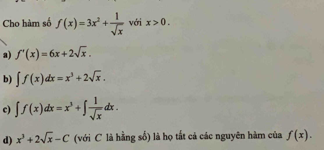 Cho hàm số f(x)=3x^2+ 1/sqrt(x)  với x>0.
a) f'(x)=6x+2sqrt(x).
b) ∈t f(x)dx=x^3+2sqrt(x).
c) ∈t f(x)dx=x^3+∈t  1/sqrt(x) dx.
d) x^3+2sqrt(x)-C (với C là hằng số) là họ tất cả các nguyên hàm của f(x).