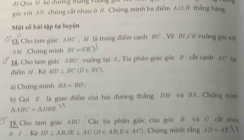 Qua M kể đương tháng vường gốc với 
góc với AN, chúng cắt nhau ở H. Chứng minh ba điểm A, O,H thắng hàng. 
Một số bài tập tự luyện 
13. Cho tam giác ABC , M là trung điểm cạnh BC. Vẽ BI, CK vuông góc với
AM.Chứng minh BI≌ CK? 
14. Cho tam giác ABC vuông tại A, Tia phân giác góc B cắt cạnh AC tại 
điểm M. Kẻ MD⊥ BC(D∈ BC). 
a) Chứng minh BA=BD. 
b) Gọi E là giao điểm của hai đường thắng DM và BA. Chứng minh
△ ABC=△ DBE. 
15. Cho tam giác ABC : Các tia phân giác của góc B và C cắt nhau 
ở / . Kẻ ID⊥ AB; IE⊥ AC(D∈ AB; E∈ AC). Chứng minh rằng AD=AE. 