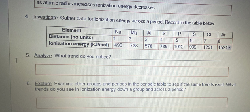 as atomic radius increases ionization energy decreases 
4. Investigate: Gather data for ionization energy across a period. Record in the table below. 
_ 
5. Analyze: What trend do you notice? 
_ 
6. Explore: Examine other groups and periods in the periodic table to see if the same trends exist. What 
trends do you see in ionization energy down a group and across a period?