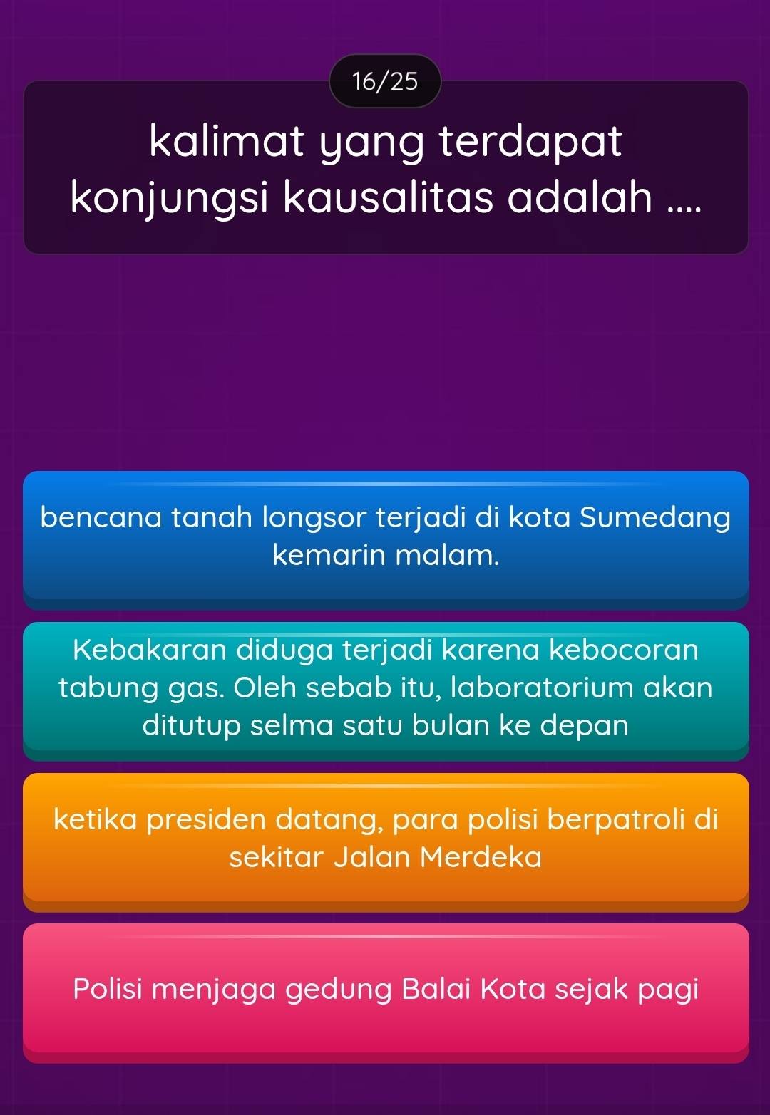 16/25
kalimat yang terdapat
konjungsi kausalitas adalah ....
bencana tanah longsor terjadi di kota Sumedang
kemarin malam.
Kebakaran diduga terjadi karena kebocoran
tabung gas. Oleh sebab itu, laboratorium akan
ditutup selma satu bulan ke depan
ketika presiden datang, para polisi berpatroli di
sekitar Jalan Merdeka
Polisi menjaga gedung Balai Kota sejak pagi