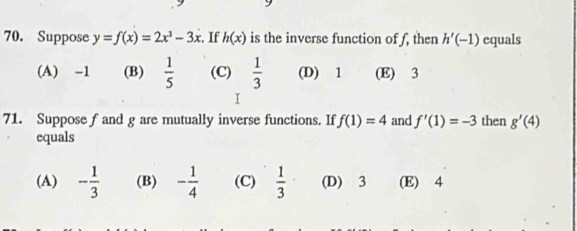 Suppose y=f(x)=2x^3-3x :. If h(x) is the inverse function of f, then h'(-1) equals
(A) -1 (B)  1/5  (C)  1/3  (D) 1 (E) 3
71. Suppose f and g are mutually inverse functions. If f(1)=4 and f'(1)=-3 then g'(4)
equals
(A) - 1/3  (B) - 1/4  (C)  1/3  (D) 3 (E) 4