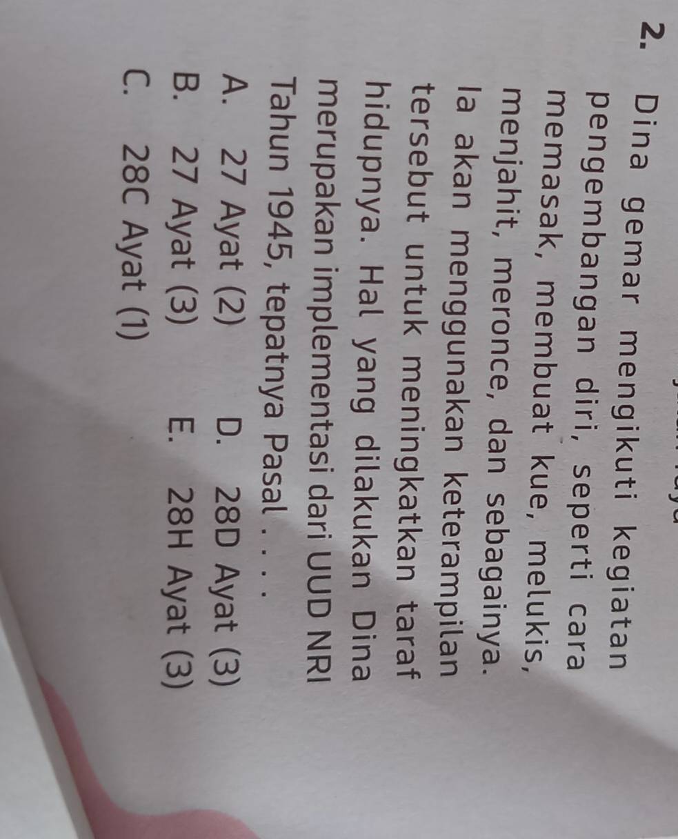 Dina gemar mengikuti kegiatan
pengembangan diri, seperti cara
memasak, membuat kue, melukis,
menjahit, meronce, dan sebagainya.
Ia akan menggunakan keterampilan
tersebut untuk meningkatkan taraf
hidupnya. Hal yang dilakukan Dina
merupakan implementasi dari UUD NRI
Tahun 1945, tepatnya Pasal . . . .
A. 27 Ayat (2) D. 28D Ayat (3)
B. 27 Ayat (3) E. 28H Ayat (3)
C. 28C Ayat (1)