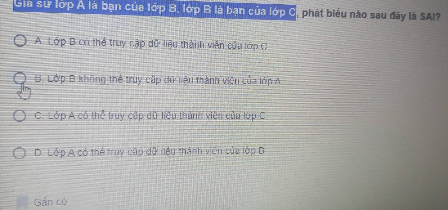 Gia sử lớp A là bạn của lớp B, lớp B là bạn của lớp C, phát biểu nào sau đây là SAI?
A. Lớp B có thể truy cập dữ liệu thành viên của lớp C
B. Lớp B không thể truy cập dữ liệu thành viên của lớp A
C. Lớp A có thể truy cập dữ liệu thành viên của lớp C
D. Lớp A có thể truy cập dữ liệu thành viên của lớp B
Gắn cờ