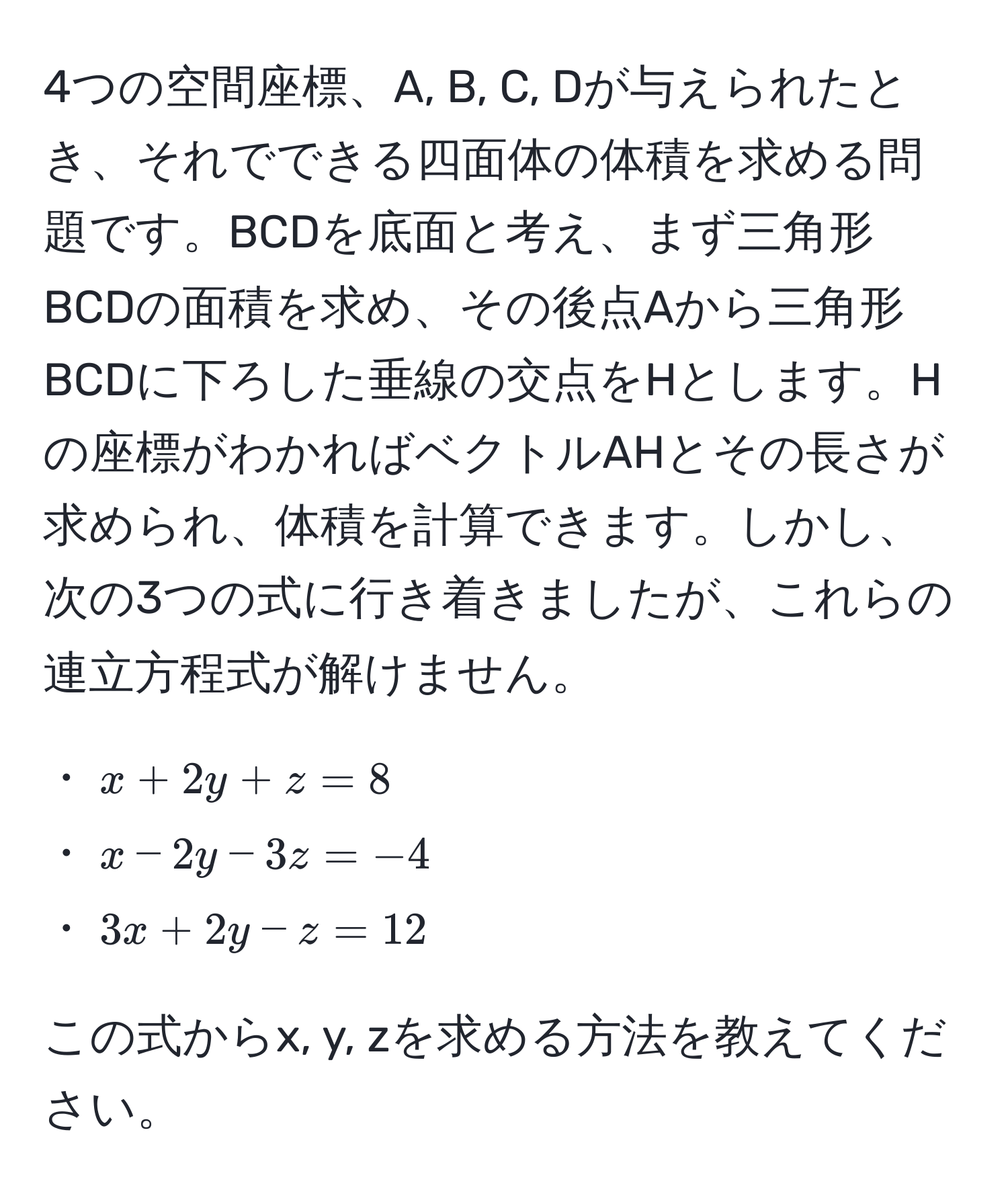 4つの空間座標、A, B, C, Dが与えられたとき、それでできる四面体の体積を求める問題です。BCDを底面と考え、まず三角形BCDの面積を求め、その後点Aから三角形BCDに下ろした垂線の交点をHとします。Hの座標がわかればベクトルAHとその長さが求められ、体積を計算できます。しかし、次の3つの式に行き着きましたが、これらの連立方程式が解けません。 

・$x + 2y + z = 8$  
・$x - 2y - 3z = -4$  
・$3x + 2y - z = 12$  

この式からx, y, zを求める方法を教えてください。