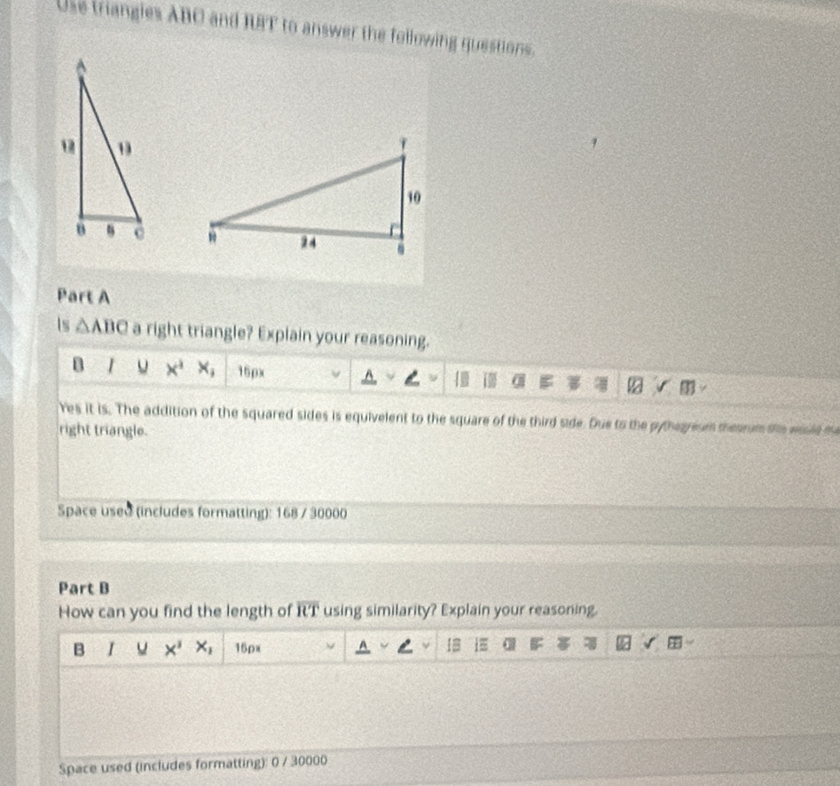 Use triangles ABC and RFT to answer the following questions. 

Part A 
Is △ ABC a right triangle? Explain your reasoning. 
B 1 u x^4 x_1 15px L a 
res it is. The addition of the squared sides is equivelent to the square of the third side. Due to the pythegreum thesrum te wssld m 
right triangle. 
Space used (includes formatting): 168 / 30000 
Part B 
How can you find the length of overline RT using similarity? Explain your reasoning. 
B u x^3 x_1 16px I i≡ a 
Space used (includes formatting): 0 / 30000