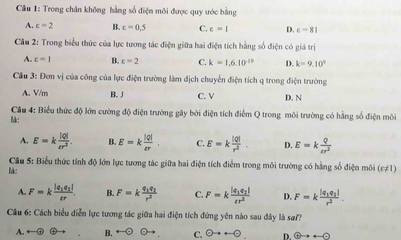 Trong chân không hằng số điện môi được quy ước bằng
A. varepsilon =2 B. varepsilon =0,5 C. varepsilon =1 D. varepsilon =81
Câu 2: Trong biểu thức của lực tương tác điện giữa hai điện tích hằng số điện có giá trị
A. varepsilon =1 B. varepsilon =2 C. k=1,6.10^(-19) D. k=9.10^9
Câu 3: Đơn vị của công của lực điện trường làm dịch chuyển điện tích q trong điện trường
A. V/m B. J C. V D. N
Câu 4: Biểu thức độ lớn cường độ điện trường gây bởi điện tích điểm Q trong môi trường có hằng số điện môi
là:
A. E=k |Q|/varepsilon r^2 . B. E=k |Q|/varepsilon r . C. E=k |Q|/r^2 . D. E=k Q/varepsilon r^2 
Câu 5: Biểu thức tính độ lớn lực tương tác giữa hai điện tích điểm trong môi trường có hằng số điện môi
là: (varepsilon != 1)
A. F=kfrac |q_1q_2|varepsilon r. B. F=kfrac q_1q_2r^2 C. F=kfrac |q_1q_2|varepsilon r^2 D. F=kfrac |q_1q_2|r^2. 
Câu 6: Cách biểu diễn lực tương tác giữa hai điện tích đứng yên nào sau đây là sai
A. ④ ④ B. C. odot to arrow odot. D. oplus to arrow (-)