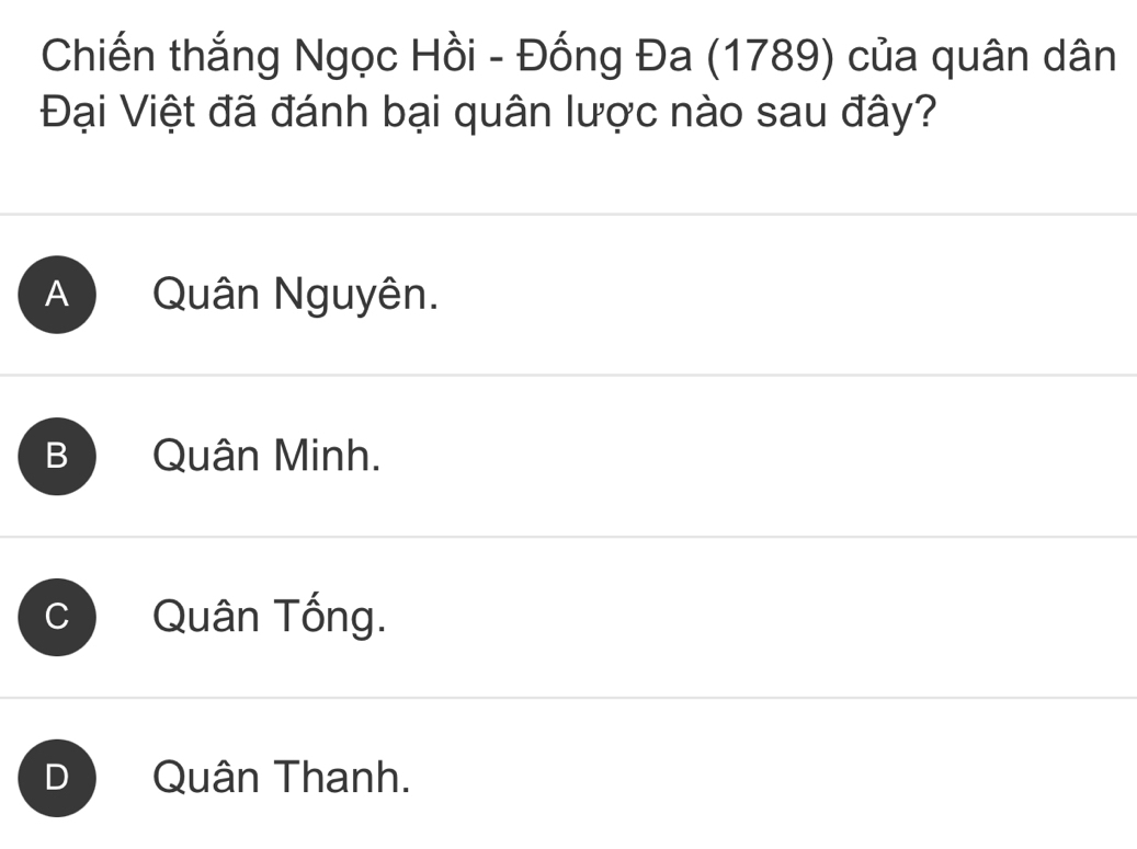 Chiến thắng Ngọc Hồi - Đống Đa (1789) của quân dân
Đại Việt đã đánh bại quân lược nào sau đây?
A Quân Nguyên.
B Quân Minh.
C Quân Tống.
D Quân Thanh.