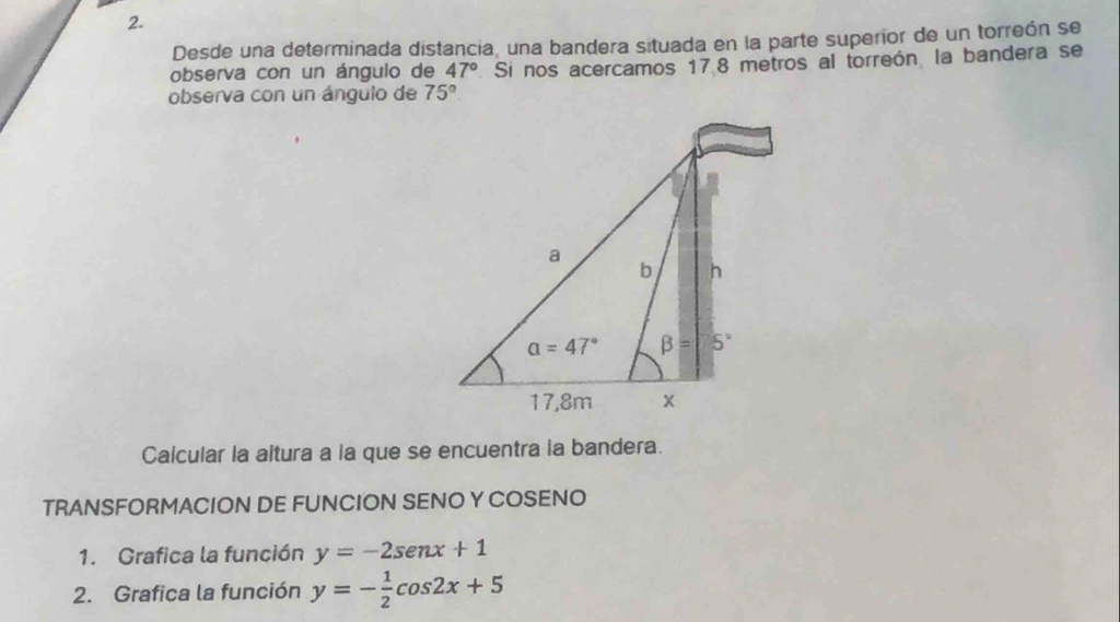 Desde una determinada distancia, una bandera situada en la parte superior de un torreón se
observa con un ángulo de 47° Si nos acercamos 178 metros al torreón, la bandera se
observa con un ángulo de 75°.
Calcular la altura a la que se encuentra la bandera.
TRANSFORMACION DE FUNCION SENO Y COSENO
1. Grafica la función y=-2sen x+1
2. Grafica la función y=- 1/2 cos 2x+5