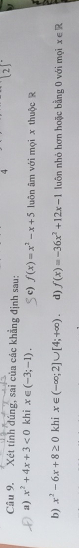 4
(2)^circ  
Câu 9. Xét tính dúng, sai của các khẳng định sau:

a) x^2+4x+3<0</tex> khi x∈ (-3;-1). luôn âm với mọi x thuộc R
c) f(x)=x^2-x+5
b) x^2-6x+8≥ 0 khi x∈ (-∈fty ;2]∪ [4;+∈fty ). d) f(x)=-36x^2+12x-1 luôn nhỏ hơn hoặc bằng 0 với mọi x∈ R