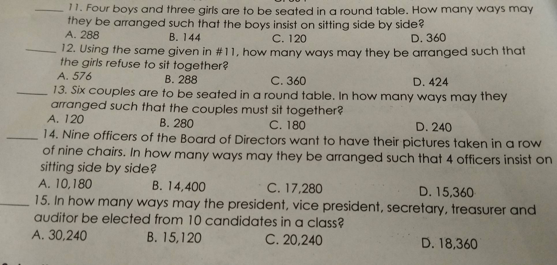 Four boys and three girls are to be seated in a round table. How many ways may
they be arranged such that the boys insist on sitting side by side?
A. 288 B. 144 C. 120 D. 360
_12. Using the same given in #11, how many ways may they be arranged such that
the girls refuse to sit together?
A. 576 B. 288
C. 360 D. 424
_13. Six couples are to be seated in a round table. In how many ways may they
arranged such that the couples must sit together?
A. 120 B. 280
C. 180 D. 240
_14. Nine officers of the Board of Directors want to have their pictures taken in a row
of nine chairs. In how many ways may they be arranged such that 4 officers insist on
sitting side by side?
A. 10,180 B. 14,400 C. 17,280 D. 15,360
_15. In how many ways may the president, vice president, secretary, treasurer and
auditor be elected from 10 candidates in a class?
A. 30, 240 B. 15,120 C. 20,240 D. 18, 360