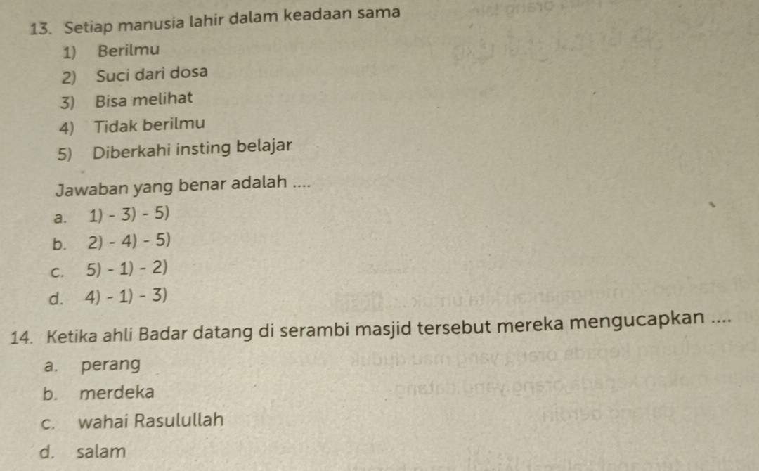 Setiap manusia lahir dalam keadaan sama
1) Berilmu
2) Suci dari dosa
3) Bisa melihat
4) Tidak berilmu
5) Diberkahi insting belajar
Jawaban yang benar adalah ....
a. 1)-3)-5)
b. 2)-4)-5)
C. 5)-1)-2)
d. 4)-1)-3)
14. Ketika ahli Badar datang di serambi masjid tersebut mereka mengucapkan ....
a. perang
b. merdeka
c. wahai Rasulullah
d. salam