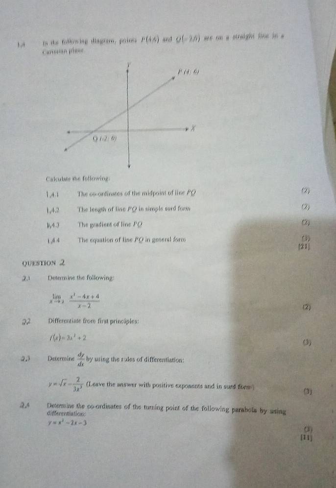 Ls  is the folkewing diagram, points P(A,6) and Q(-2,0) are on a straight line in a
Carissian plane
Calculats the following:
1,4.1 The co-ordinates of the midpoint of line PQ (2)
1,4.2 The length of line PQ in simple surd form (2)
1,4.3 The gradient of line PQ
2
1,4.4 The equation of line PQ in general form (3)
[21]
Question 2
2.1 Determine the following:
limlimits _xto 2 (x^2-4x+4)/x-2 
(2)
22 Differentiate from first principles:
f(x)=3x^2+2
(3)
2,3 Determine  dy/dx b y using the rules of differentiation:
y=sqrt(x)- 2/3x^3  (Leave the answer with positive exponents and in surd form (3)
24 Determine the co-ordinates of the turning point of the following parabola by using
differentiation:
y=x^2-2x-3