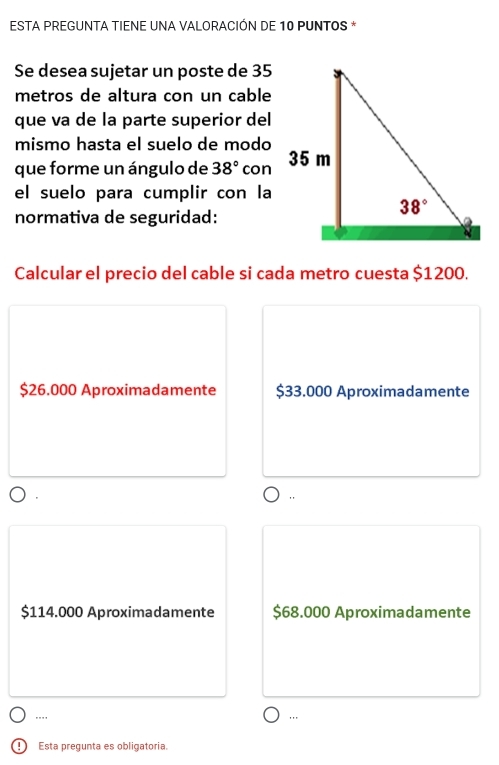 ESTA PREGUNTA TIENE UNA VALORACIÓN DE 10 PUNTOS *
Se desea sujetar un poste de 35
metros de altura con un cable
que va de la parte superior del
mismo hasta el suelo de modo
que forme un ángulo de 38° con
el suelo para cumplir con la
normativa de seguridad:
Calcular el precio del cable si cada metro cuesta $1200.
$26.000 Aproximadamente $33.000 Aproximadamente
$114.000 Aproximadamente $68.000 Aproximadamente
... '.'
!) Esta pregunta es obligatoria.