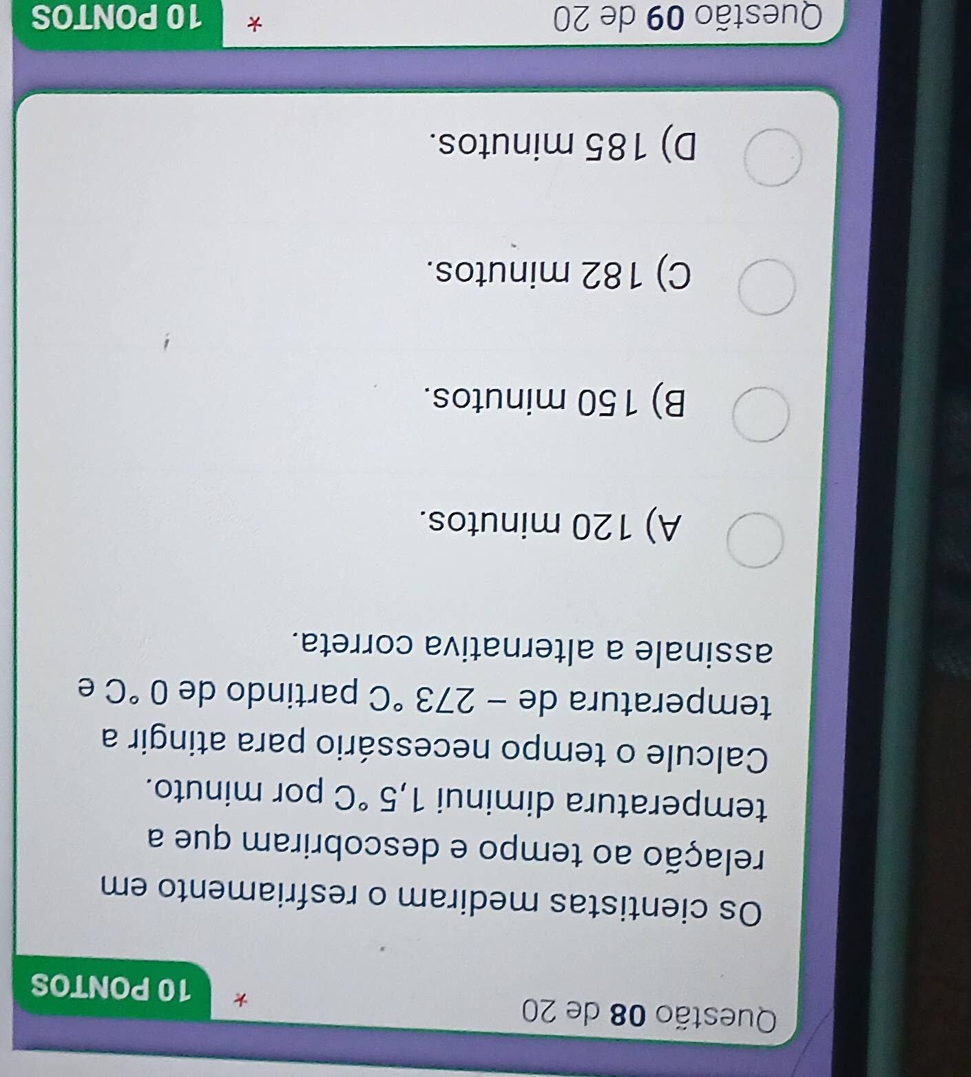 de 20
10 PONTOS
Os cientistas mediram o resfriamento em
relação ao tempo e descobriram que a
temperatura diminui 1,5°C por minuto.
Calcule o tempo necessário para atingir a
temperatura de -273°C partindo de 0°C e
assinale a alternativa correta.
A) 120 minutos.
B) 150 minutos.
C) 182 minutos.
D) 185 minutos.
Questão 09 de 20 * 10 PONTOS