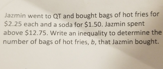 Jazmin went to QT and bought bags of hot fries for
$2.25 each and a soda for $1.50. Jazmin spent 
above $12.75. Write an inequality to determine the 
number of bags of hot fries, b, that Jazmin bought.