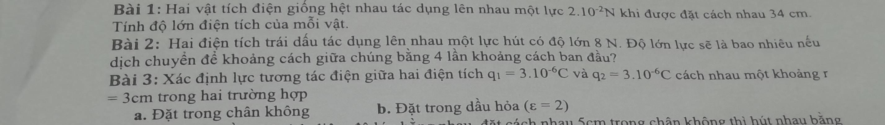 Hai vật tích điện giống hệt nhau tác dụng lên nhau một lực 2.10^(-2)N khi được đặt cách nhau 34 cm. 
Tính độ lớn điện tích của mỗi vật. 
Bài 2: Hai điện tích trái dấu tác dụng lên nhau một lực hút có độ lớn 8 N. Độ lớn lực sẽ là bao nhiêu nếu 
dịch chuyền để khoảng cách giữa chúng bằng 4 lần khoảng cách ban đầu? 
Bài 3: Xác định lực tương tác điện giữa hai điện tích q_1=3.10^(-6)C và q_2=3.10^(-6)C cách nhau một khoảng r
=3cm trong hai trường hợp 
a. Đặt trong chân không b. Đặt trong dầu hỏa (varepsilon =2)
ach nhau 5cm trong chân không thì hút nhau bằng