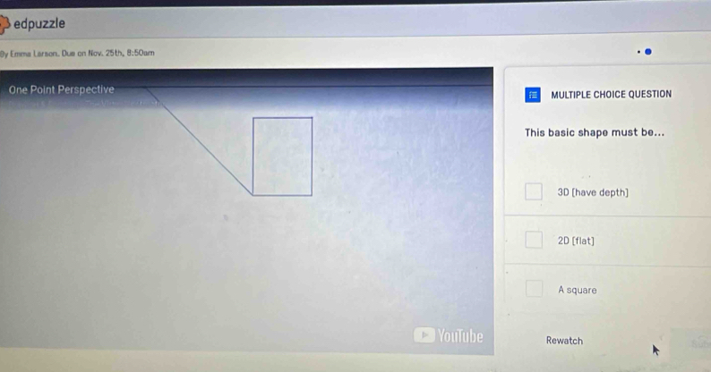 edpuzzle
0y Emma Larson. Due on Nov. 25th, 8:50am
One Point Perspective
MULTIPLE CHOICE QUESTION
This basic shape must be...
3D [have depth]
2D [flat]
A square
YouTube Rewatch