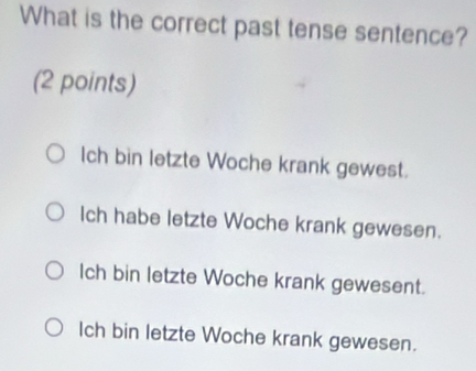 What is the correct past tense sentence?
(2 points)
Ich bin letzte Woche krank gewest.
Ich habe letzte Woche krank gewesen.
lch bin letzte Woche krank gewesent.
Ich bin letzte Woche krank gewesen.