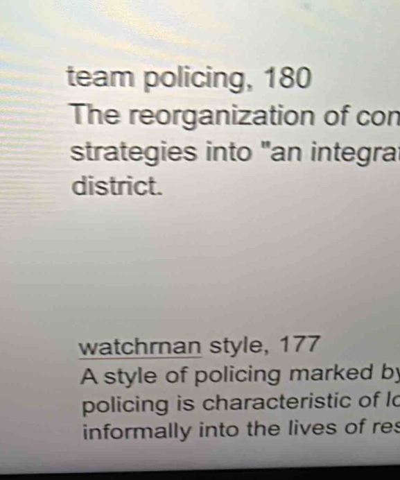 team policing, 180
The reorganization of con 
strategies into "an integra 
district. 
watchrnan style, 177
A style of policing marked by 
policing is characteristic of lo 
informally into the lives of res