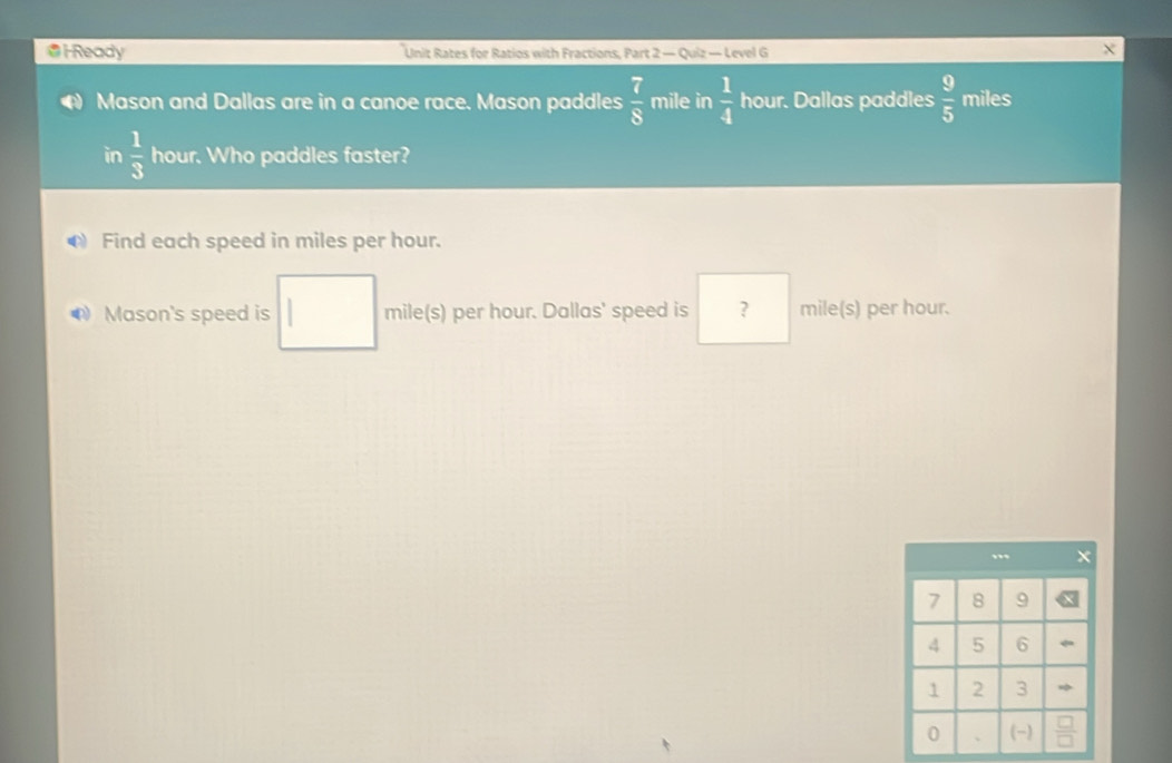 Ready Unit Rates for Ratios with Fractions, Part 2 — Quiz — Level G 
Mason and Dallas are in a canoe race. Mason paddles  7/8  mile in  1/4  hour. Dallas paddles  9/5  miles
in  1/3  hour. Who paddles faster? 
Find each speed in miles per hour. 
Mason's speed is mile(s) per hour. Dallas' speed is ? mile(s) per hour.