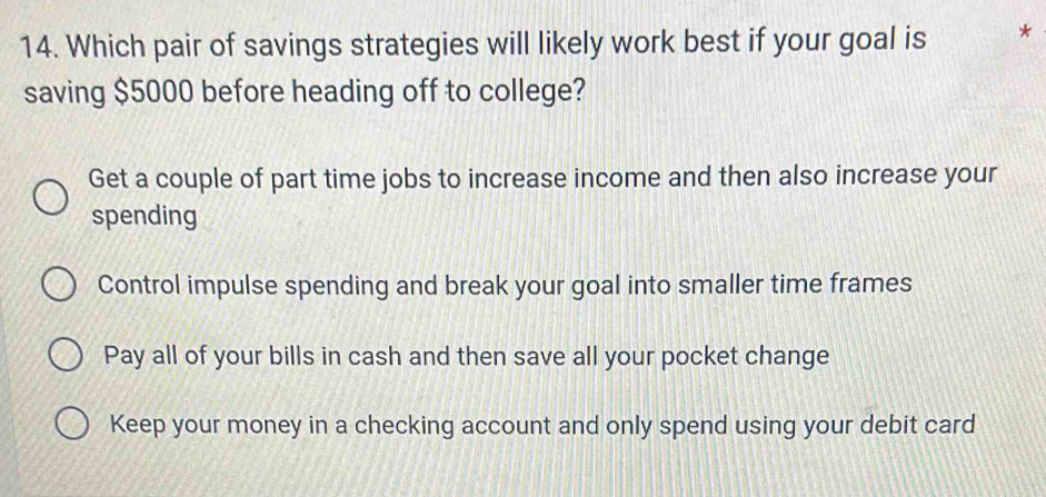 Which pair of savings strategies will likely work best if your goal is *
saving $5000 before heading off to college?
Get a couple of part time jobs to increase income and then also increase your
spending
Control impulse spending and break your goal into smaller time frames
Pay all of your bills in cash and then save all your pocket change
Keep your money in a checking account and only spend using your debit card