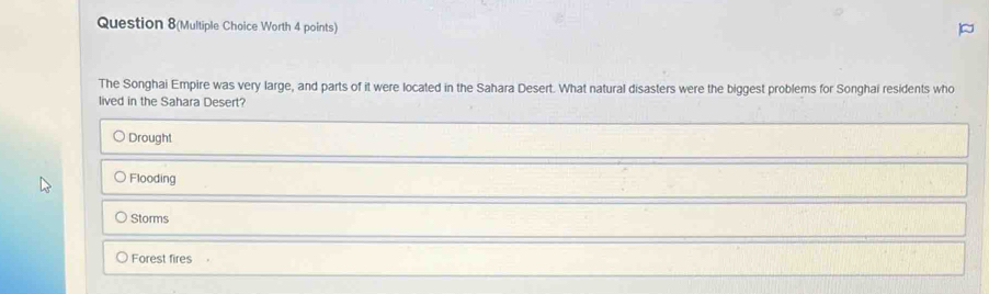 Question 8(Multiple Choice Worth 4 points)
The Songhai Empire was very large, and parts of it were located in the Sahara Desert. What natural disasters were the biggest problems for Songhai residents who
lived in the Sahara Desert?
Drought
Flooding
Storms
Forest fires