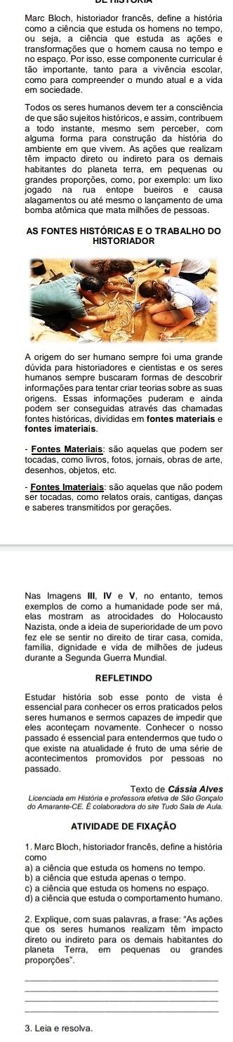 Marc Bloch. historiador francês. define a história
como a ciência que estuda os homens no tempo,
ou seja, a ciência que estuda as ações e
transformações que o homem causa no tempo e
tão importante, tanto para a vivência escolar,
como para compreender o mundo atual e a vida
em sociedade.
Todos os seres humanos devem ter a consciência
a todo instante, mesmo sem perceber, com
alguma forma para construção da história do
ambiente em que vivem. As ações que realizam
têm impacto direto ou indireto para os demais
habitantes do planeta terra, em pequenas ou
grandes proporções, como, por exemplo: um lixo
jogado na rua entope bueiros e causa
alagamentos ou até mesmo o lançamento de uma
bomba atômica que mata milhões de pessoas.
AS FONTES HISTÓRICAS E O TRABALHO DO
A origem do ser humano sempre foi uma grande
dúvida para historiadores e cientistas e os seres
humanos sempre buscaram formas de descobrir
informações para tentar criar teorias sobre as suas
origens. Essas informações puderam e ainda
podem ser consequidas através das chamadas
fontes históricas, divididas em fontes materiais e
fontes imateriais
- Fontes Materiais: são aquelas que podem ser
tocadas, como livros, fotos, jornais, obras de arte,
desenhos, objetos, etc.
- Fontes Imateriais: são aquelas que não podem
ser tocadas, como relatos orais, cantigas, danças
e saberes transmitidos por gerações.
Nas Imagens III, IV e V, no entanto, temos
exemplos de como a humanidade pode ser má
elas mostram as atrocidades do Holocausto
Nazista, onde a ideia de superioridade de um povo
família, dignidade e vida de milhões de judeus
durante a Segunda Guerra Mundial.
REFLETINDO
Estudar história sob esse ponto de vista é
seres humanos e sermos capazes de impedir que
eles aconteçam novamente. Conhecer o nosso
passado é essencial para entendermos que tudo o
que existe na atualidade é fruto de uma série de
acontecimentos promovidos por pessoas no
passado.
Texto de Cássia Alves
Licenciada em História e professora efetiva de São Goncak
do Amarante-CE. É colaboradora do site Tudo Sala de Aula.
ATIVIDADE DE FIXAÇÃO
1. Marc Bloch, historiador francês, define a história
como
a) a ciência que estuda os homens no tempo.
b) a ciência que estuda apenas o tempo
c) a ciência que estuda os homens no espaço
d) a ciência que estuda o comportamento humano.
* 2. Explique, com suas palavras, a frase: "As ações
que os seres humanos realizam têm impacto
direto ou indireto para os demais habitantes do
planeta Terra, em pequenas ou grandes
proporções".
_