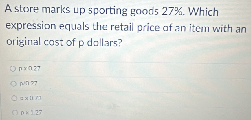 A store marks up sporting goods 27%. Which
expression equals the retail price of an item with an
original cost of p dollars?
p* 0.27
p/0.27
p* 0.73
p* 1.27