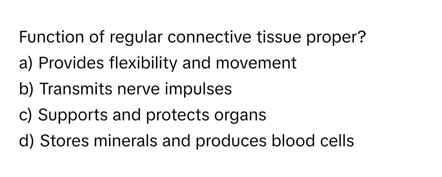 Function of regular connective tissue proper?

a) Provides flexibility and movement 
b) Transmits nerve impulses 
c) Supports and protects organs 
d) Stores minerals and produces blood cells