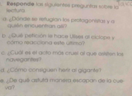 Responde las siguientes preguntas sobre la 
lectura. 
a ¿Dónde se refugian los protagonistas y a 
quién encuentran aili? 
b. ¿Que petición le hace Ulises al cíclope y 
cómo reacciona este último? 
c. ¿Cuál es el acto más cruel al que asisten los 
navegantes? 
d. ¿Cómo consiguen herir al gigante? 
e. ¿De qué astuta manera escapan de la cue- 
va?