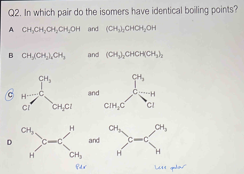 In which pair do the isomers have identical boiling points?
A CH_3CH_2CH_2CH_2OH and (CH_3)_2CHCH_2OH
B CH_3(CH_2)_4CH_3 and (CH_3)_2CHCH(CH_3)_2
C  and
Dand