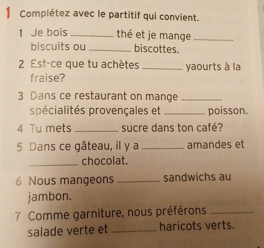 Complétez avec le partitif qui convient. 
1 Je bois _thé et je mange_ 
biscuits ou _biscottes. 
2 Est-ce que tu achètes_ 
yaourts à la 
fraise? 
3 Dans ce restaurant on mange_ 
spécialités provençales et _poisson. 
4 Tu mets _sucre dans ton café? 
5 Dans ce gâteau, il y a _amandes et 
_chocolat. 
6 Nous mangeons _sandwichs au 
jambon. 
7 Comme garniture, nous préférons_ 
salade verte et _haricots verts.