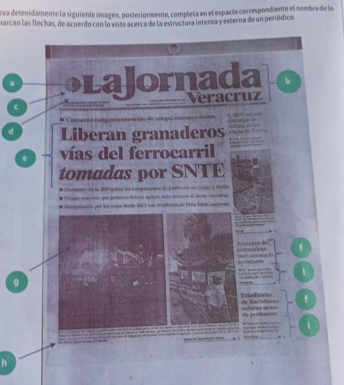 rva detenidamente la siguiente imagen, posteriormente, completa en el espació correspondiente el nombre de lo 
harcan las flechas, de acuerdo con lo visto acerca de la estructura interna y externa de un periódico. 
a LaJornada b 
Veracruz 
c 
mento de carga; enormes daños Al V n == 
desñargas de 
d Liberan granaderos drenaje en las 
playas de Conrz 
e vías del ferrocarril 
tomadas por SNTE 
* Elementos da la S80° quitan los campamentos de profesores en Cardel y Bortín 
- a Exigen maestros que gobiorno federal aplique más recursos al sector educativo 
Reistalación por los ceses desde 2013 tras la reforma de Peña Nieto, reclaman 

“ 
Amenaza del 
coronavirus 
paró comercio 
ambulante 

i 
9 
Estudiantes f 
señalan acos 
de profesores 
e a e fo Co i 
na seced delcct y a Movend se de Tcan, mae e Qan N 
e ta e a te d e de ddo o d da a teo ca çe d e o tood o 
h