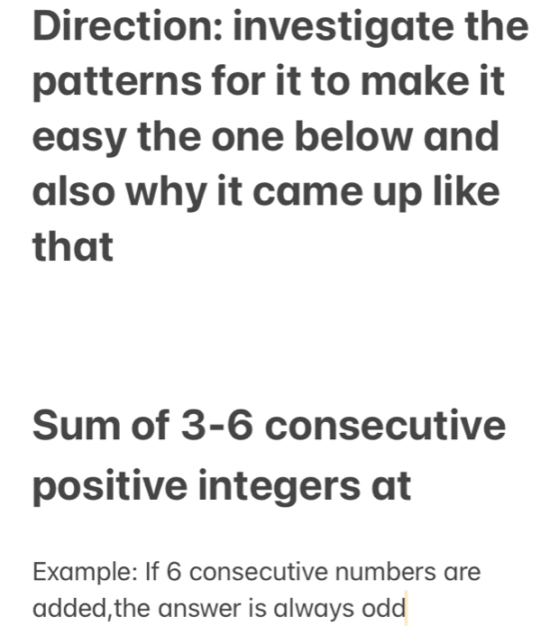 Direction: investigate the 
patterns for it to make it 
easy the one below and 
also why it came up like 
that 
Sum of 3-6 consecutive 
positive integers at 
Example: If 6 consecutive numbers are 
added,the answer is always odd