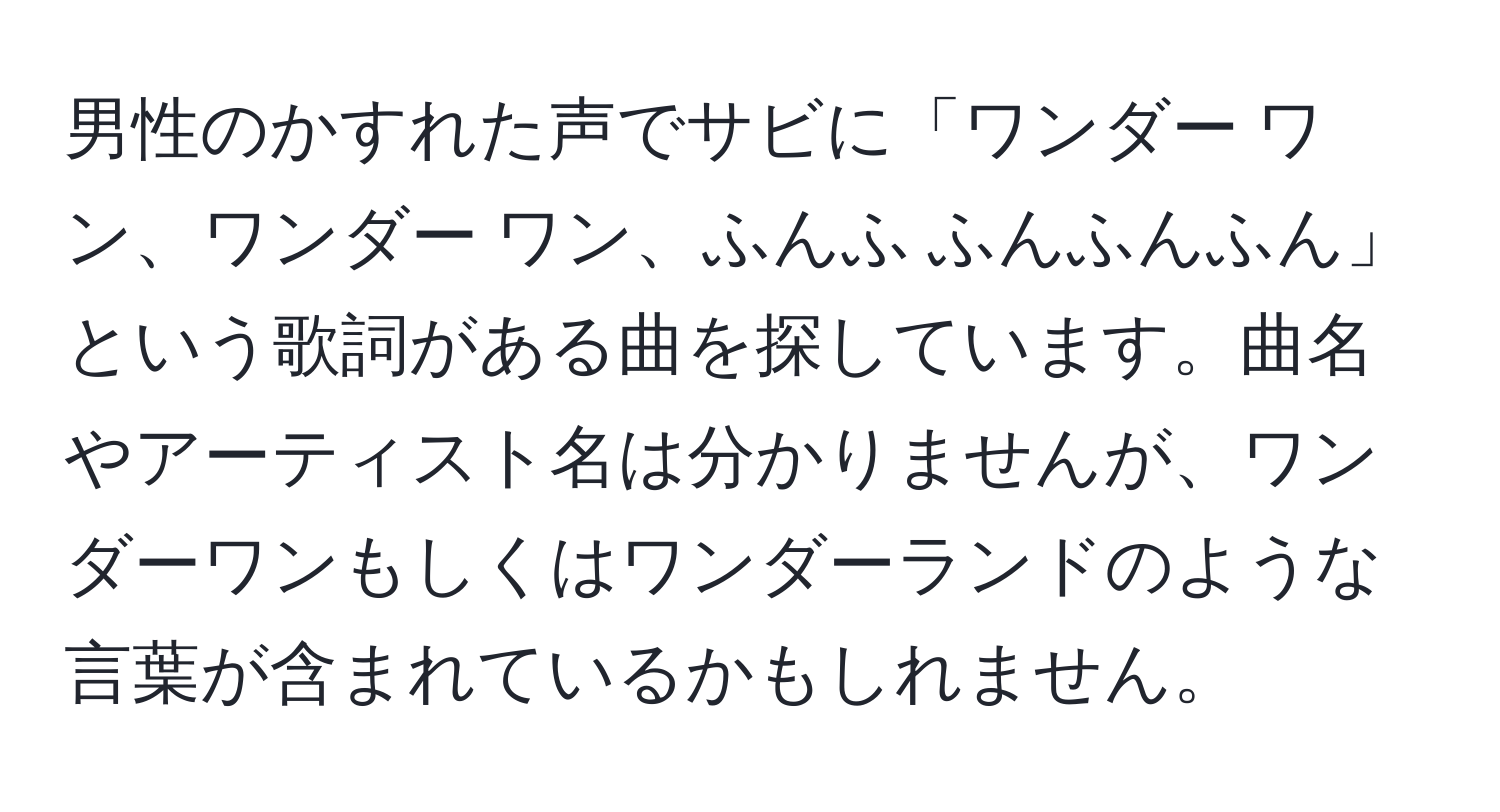 男性のかすれた声でサビに「ワンダー ワン、ワンダー ワン、ふんふ ふんふんふん」という歌詞がある曲を探しています。曲名やアーティスト名は分かりませんが、ワンダーワンもしくはワンダーランドのような言葉が含まれているかもしれません。