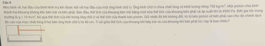 Như hình vẽ, hai đầu của bình hình trụ kín được nối với hai đầu của một ống hình chữ U. Ống hình chữ U chứa chất lỏng có khối lượng riêng 750kg/m^3. Một piston chia bình 
thành hai khoang không khí, bên trái và bên phải. Ban đầu, thế tích của khoang bên trái bằng một nửa thể tích của khoang bên phái và áp suất khí là 4500 Pa. Biết gia tốc trọng 
trường là g=10m/s^2 , bỏ qua thế tích của khí trong ống chữ U và thế tích của thanh kéo piston. Giữ nhiệt độ khí không đối, từ từ kéo piston về bên phải sao cho độ chênh lệch 
độ cao của mực chất lỏng ở hai bên ống hình chữ U là 40 cm. Tỉ số giữa thể tích của khoang khí bêŋ trái và của khoang khí bên phải lúc này là bao nhiêu?