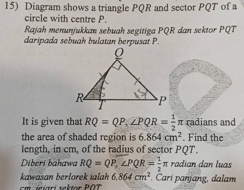 Diagram shows a triangle PQR and sector PQT of a 
circle with centre P. 
Rajah menunjukkan sebuah segitiga PQR dan sektor PQT
daripada sebuah bulatan berpusat P. 
It is given that RQ=QP, ∠ PQR= 1/2 π radians and 
the area of shaded region is 6.864cm^2. Find the 
length, in cm, of the radius of sector PQT. 
Diberi bahawa RQ=QP, ∠ PQR= 1/2 π radian dan luas 
kawasan berlorek ialah 6,864cm^2. Cari panjang, dalam 
cm jeiari sektor POT