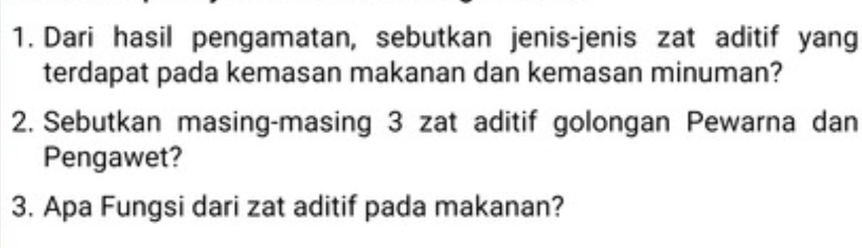 Dari hasil pengamatan, sebutkan jenis-jenis zat aditif yang 
terdapat pada kemasan makanan dan kemasan minuman? 
2. Sebutkan masing-masing 3 zat aditif golongan Pewarna dan 
Pengawet? 
3. Apa Fungsi dari zat aditif pada makanan?