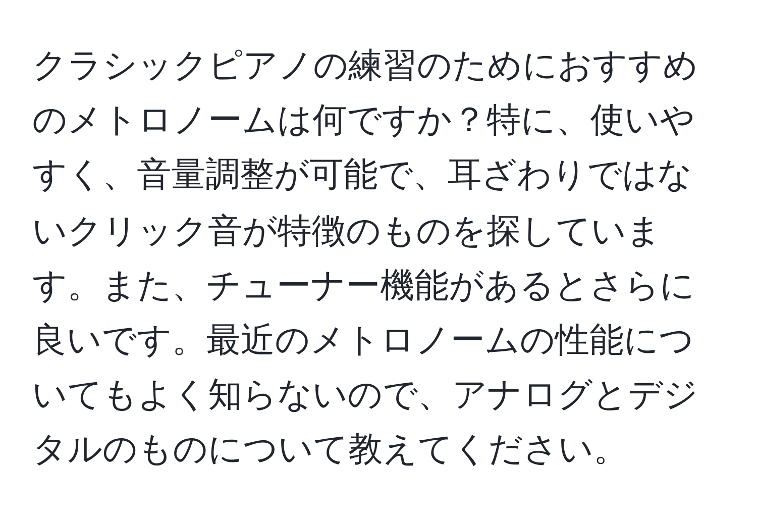 クラシックピアノの練習のためにおすすめのメトロノームは何ですか？特に、使いやすく、音量調整が可能で、耳ざわりではないクリック音が特徴のものを探しています。また、チューナー機能があるとさらに良いです。最近のメトロノームの性能についてもよく知らないので、アナログとデジタルのものについて教えてください。