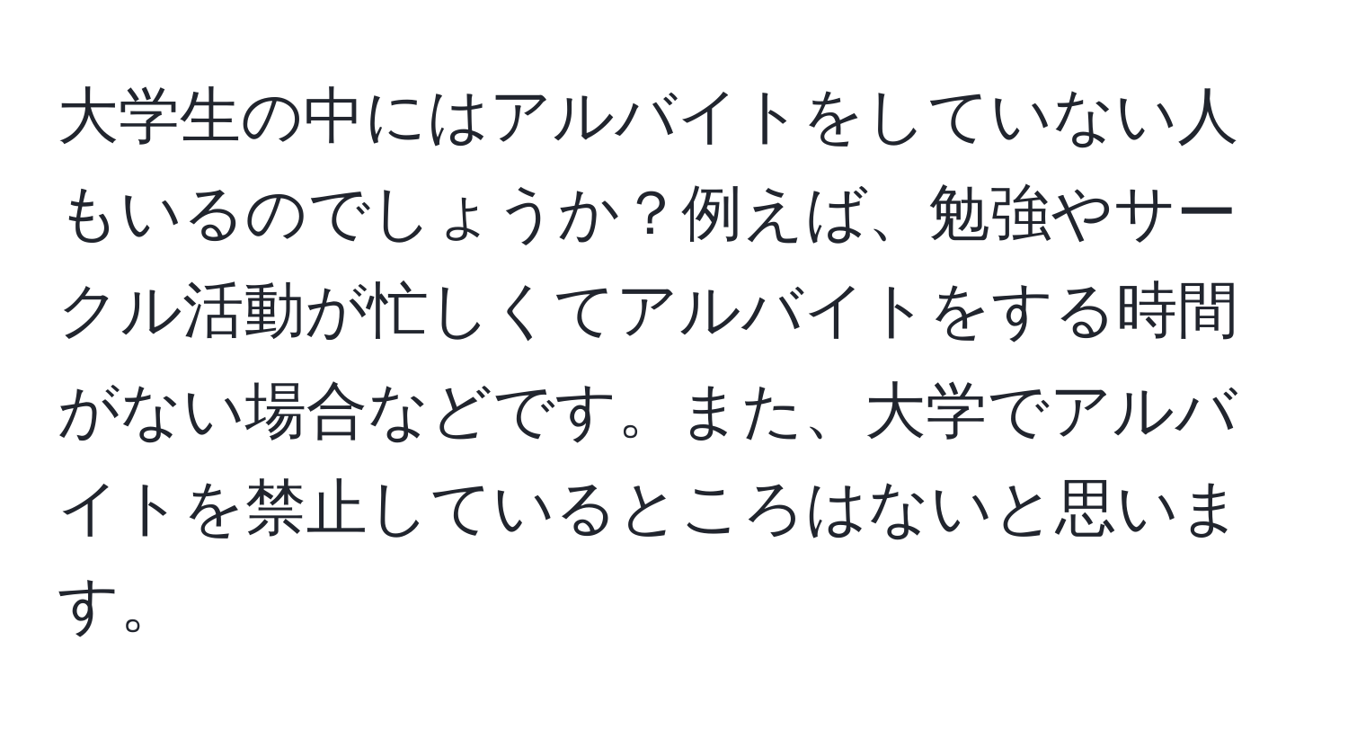 大学生の中にはアルバイトをしていない人もいるのでしょうか？例えば、勉強やサークル活動が忙しくてアルバイトをする時間がない場合などです。また、大学でアルバイトを禁止しているところはないと思います。